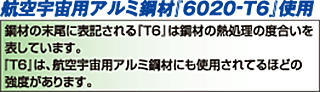 航空宇宙用アルミ鋼材「6020-T6」使用　鋼材の末尾に表記される「T6」は鋼材の熱処理の度合いを表しています。「T6」は、航空宇宙局用アルミ鋼材にも使用されているほどの強度があります。